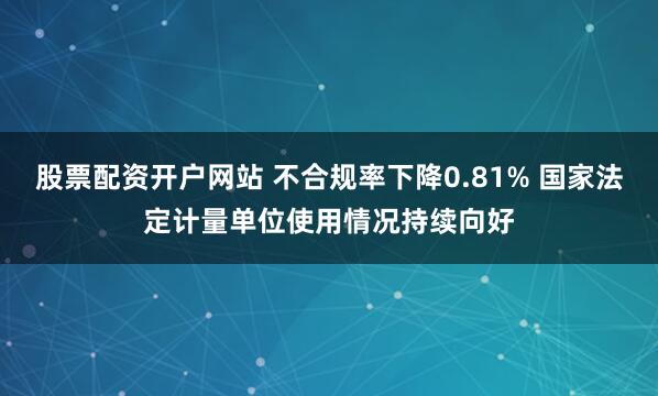 股票配资开户网站 不合规率下降0.81% 国家法定计量单位使用情况持续向好