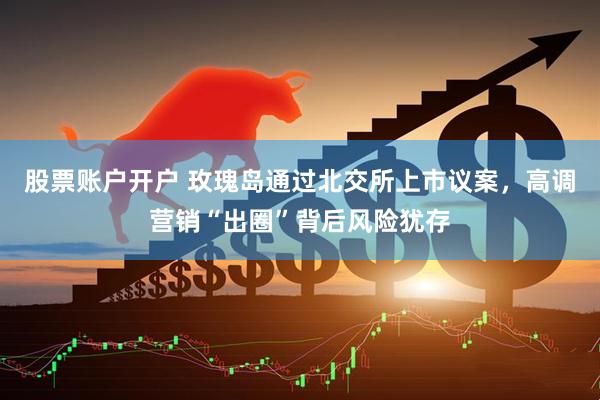 股票账户开户 玫瑰岛通过北交所上市议案，高调营销“出圈”背后风险犹存