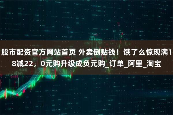 股市配资官方网站首页 外卖倒贴钱！饿了么惊现满18减22，0元购升级成负元购_订单_阿里_淘宝