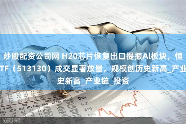 炒股配资公司网 H20芯片恢复出口提振Al板块，恒生科技ETF（513130）成交显著放量，规模创历史新高_产业链_投资