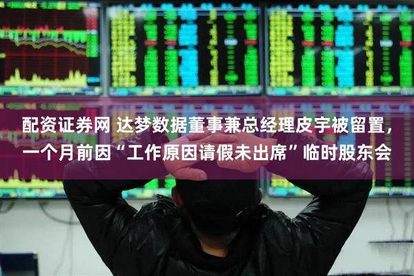 配资证券网 达梦数据董事兼总经理皮宇被留置，一个月前因“工作原因请假未出席”临时股东会