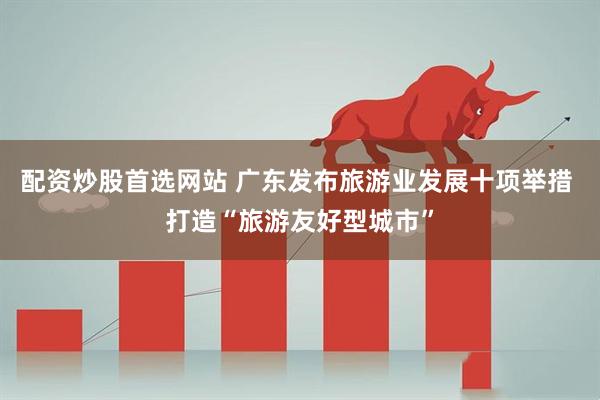 配资炒股首选网站 广东发布旅游业发展十项举措 打造“旅游友好型城市”