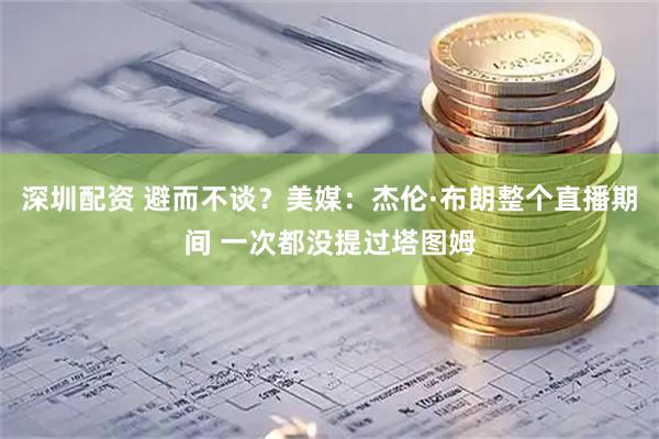 深圳配资 避而不谈？美媒：杰伦·布朗整个直播期间 一次都没提过塔图姆