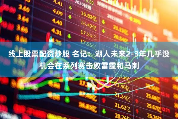 线上股票配资炒股 名记：湖人未来2-3年几乎没机会在系列赛击败雷霆和马刺