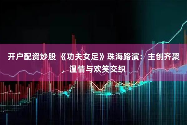 开户配资炒股 《功夫女足》珠海路演：主创齐聚，温情与欢笑交织